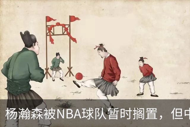 杨瀚森被NBA球队暂时搁置，但中国男篮迎来利好